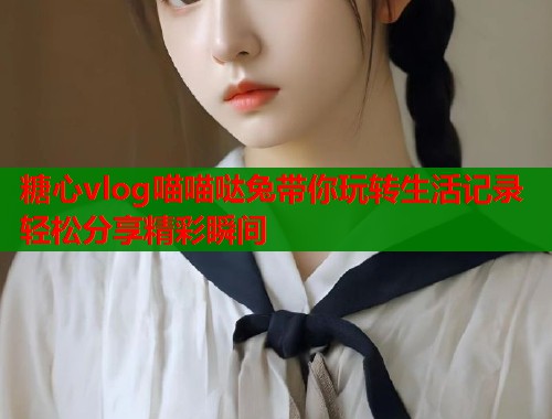 糖心vlog喵喵哒兔带你玩转生活记录轻松分享精彩瞬间  第2张