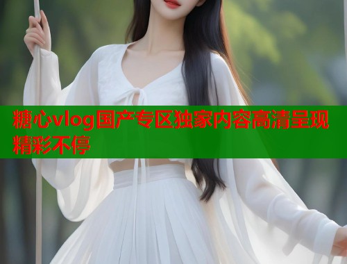 糖心vlog国产专区独家内容高清呈现精彩不停  第1张