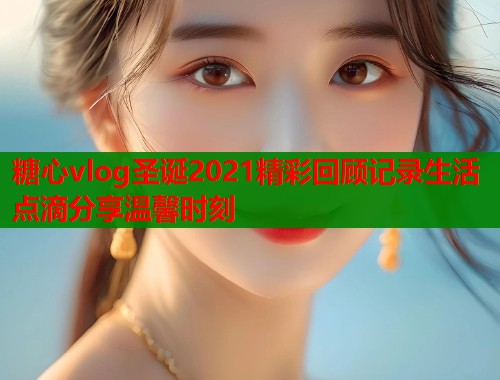 糖心vlog圣诞2021精彩回顾记录生活点滴分享温馨时刻  第1张
