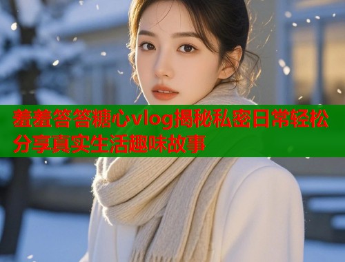 羞羞答答糖心vlog揭秘私密日常轻松分享真实生活趣味故事  第1张