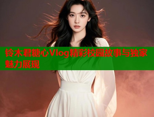 铃木君糖心Vlog精彩校园故事与独家魅力展现  第2张