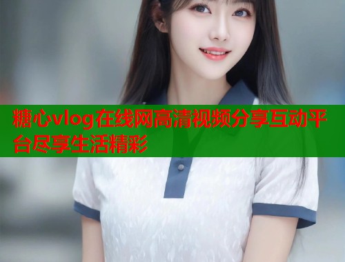 糖心vlog在线网高清视频分享互动平台尽享生活精彩  第1张