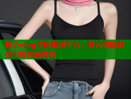 糖心vlog圭田集团平台：多元功能融合引领创新体验  第1张