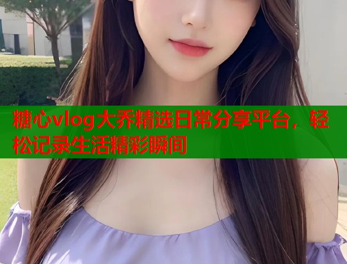 糖心vlog大乔精选日常分享平台，轻松记录生活精彩瞬间  第1张