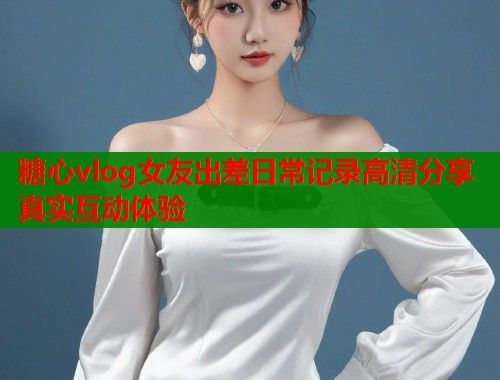 糖心vlog女友出差日常记录高清分享真实互动体验  第1张