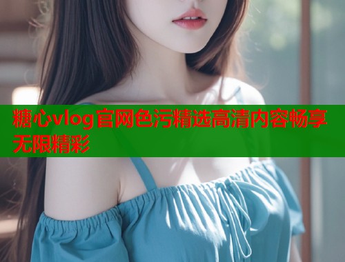 糖心vlog官网色污精选高清内容畅享无限精彩  第1张