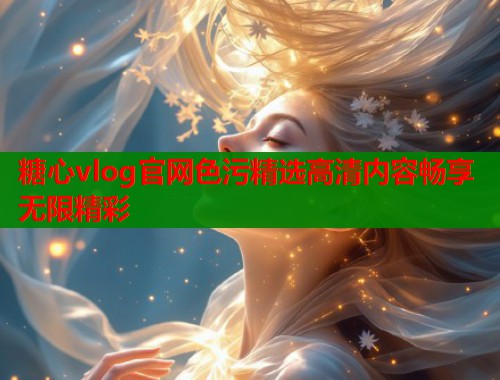 糖心vlog官网色污精选高清内容畅享无限精彩  第2张