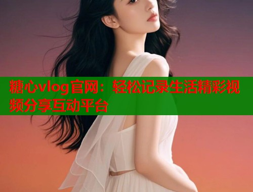 糖心vlog官网：轻松记录生活精彩视频分享互动平台  第1张