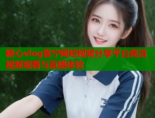 糖心vlog客宁网短视频分享平台高清视频观看与直播体验  第2张