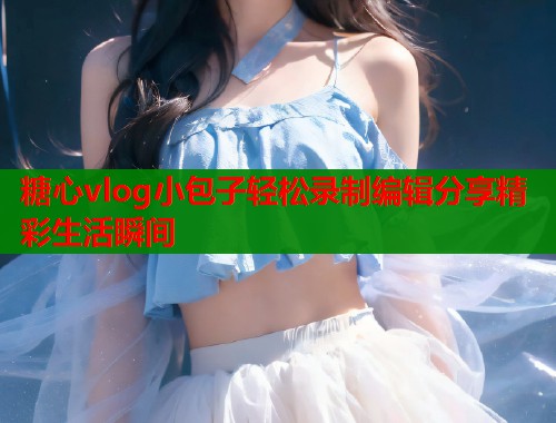 糖心vlog小包子轻松录制编辑分享精彩生活瞬间  第2张