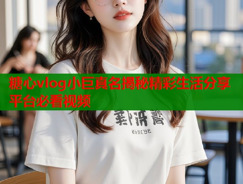 糖心vlog小巨真名揭秘精彩生活分享平台必看视频  第2张