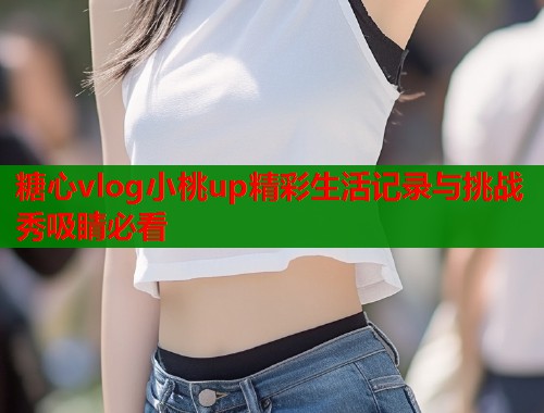 糖心vlog小桃up精彩生活记录与挑战秀吸睛必看  第1张