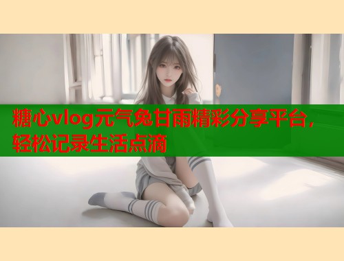 糖心vlog元气兔甘雨精彩分享平台，轻松记录生活点滴  第1张