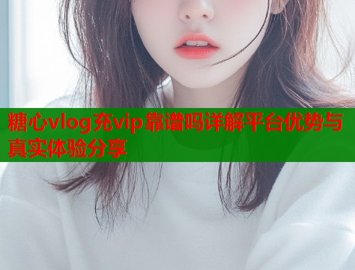 糖心vlog充vip靠谱吗详解平台优势与真实体验分享  第1张