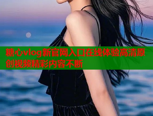 糖心vlog新官网入口在线体验高清原创视频精彩内容不断  第2张