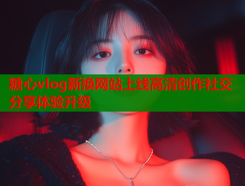 糖心vlog新换网站上线高清创作社交分享体验升级  第2张