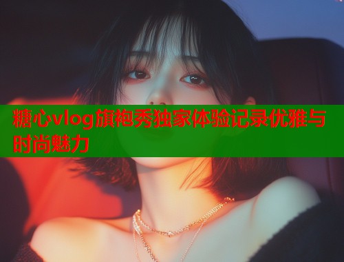糖心vlog旗袍秀独家体验记录优雅与时尚魅力  第2张