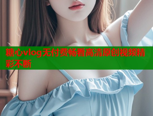 糖心vlog无付费畅看高清原创视频精彩不断  第1张