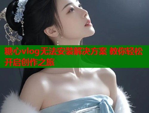 糖心vlog无法安装解决方案 教你轻松开启创作之旅  第1张