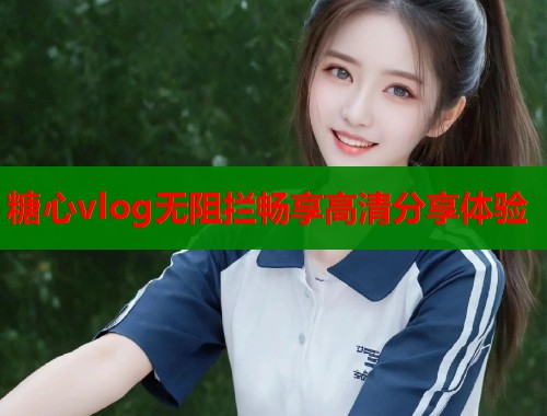 糖心vlog无阻拦畅享高清分享体验  第1张