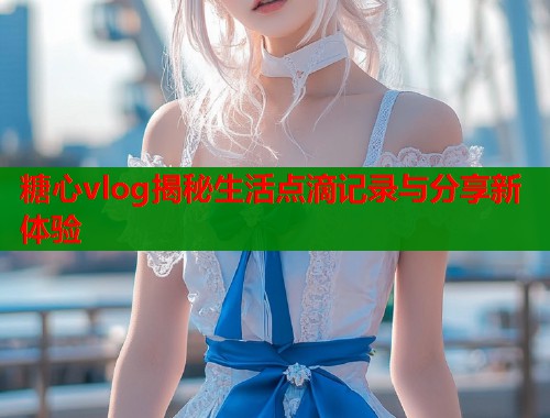 糖心vlog揭秘生活点滴记录与分享新体验  第1张
