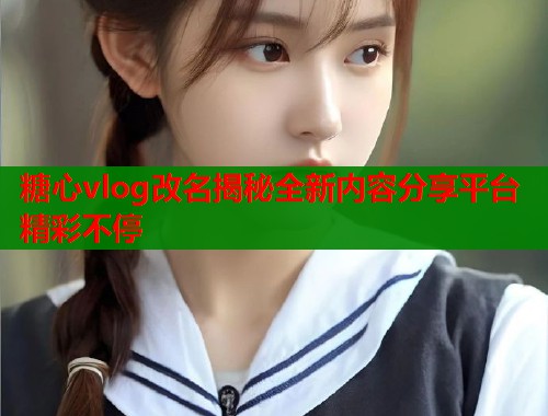 糖心vlog改名揭秘全新内容分享平台精彩不停  第1张