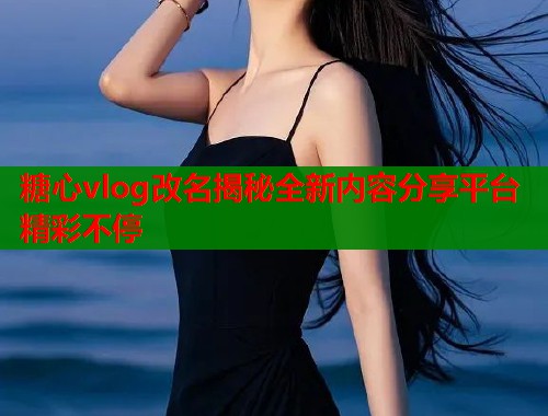 糖心vlog改名揭秘全新内容分享平台精彩不停  第2张