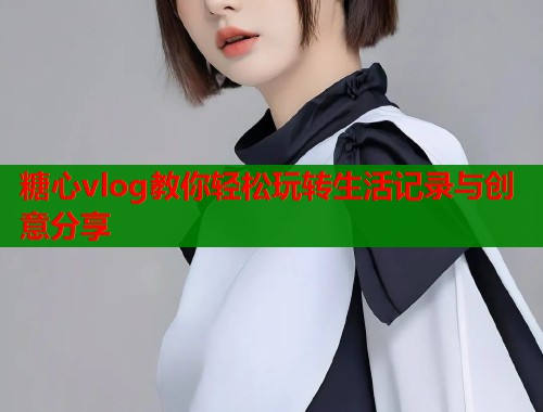 糖心vlog教你轻松玩转生活记录与创意分享  第2张