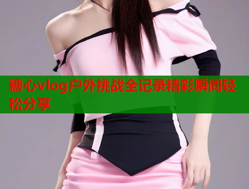 糖心vlog户外挑战全记录精彩瞬间轻松分享  第1张