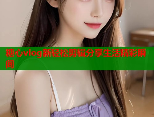 糖心vlog新轻松剪辑分享生活精彩瞬间  第1张