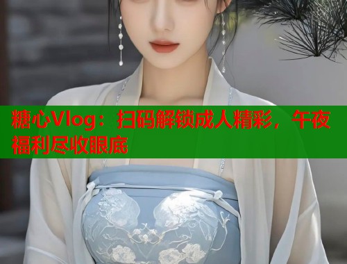 糖心Vlog：扫码解锁成人精彩，午夜福利尽收眼底  第1张