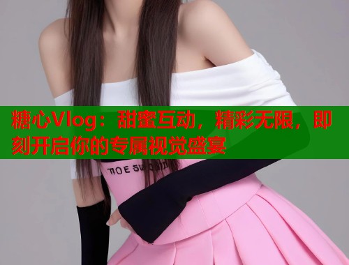 糖心Vlog：甜蜜互动，精彩无限，即刻开启你的专属视觉盛宴  第1张