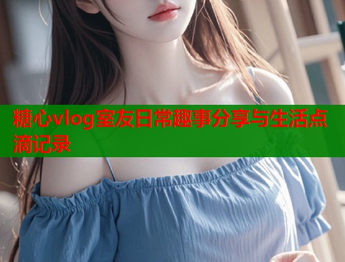 糖心vlog室友日常趣事分享与生活点滴记录  第1张