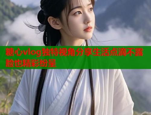 糖心vlog独特视角分享生活点滴不露脸也精彩纷呈  第1张