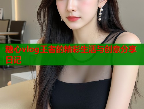糖心vlog王者的精彩生活与创意分享日记  第1张