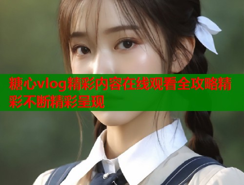 糖心vlog精彩内容在线观看全攻略精彩不断精彩呈现  第1张