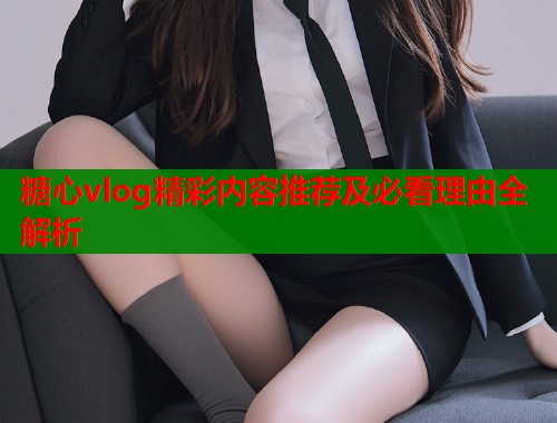糖心vlog精彩内容推荐及必看理由全解析  第1张