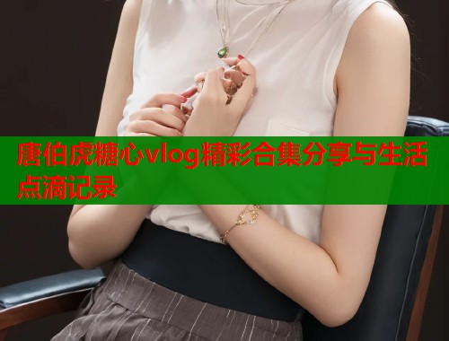 唐伯虎糖心vlog精彩合集分享与生活点滴记录  第1张