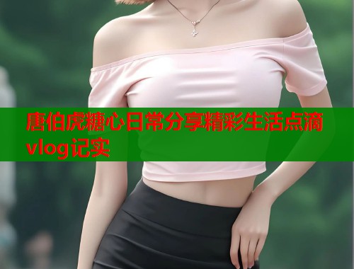 唐伯虎糖心日常分享精彩生活点滴vlog记实  第1张