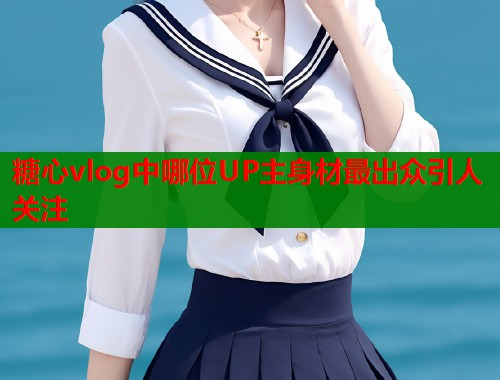 糖心vlog中哪位UP主身材最出众引人关注  第1张