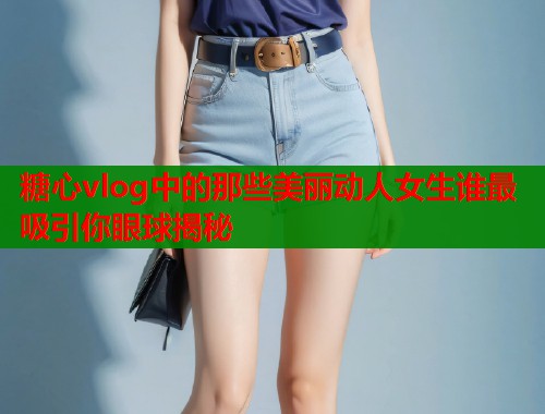 糖心vlog中的那些美丽动人女生谁最吸引你眼球揭秘  第2张