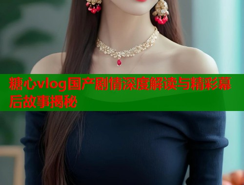 糖心vlog国产剧情深度解读与精彩幕后故事揭秘  第1张