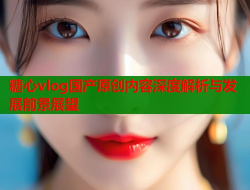 糖心vlog国产原创内容深度解析与发展前景展望  第1张