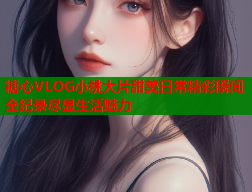 糖心VLOG小桃大片甜美日常精彩瞬间全纪录尽显生活魅力  第1张