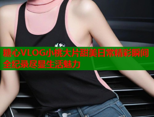 糖心VLOG小桃大片甜美日常精彩瞬间全纪录尽显生活魅力  第2张