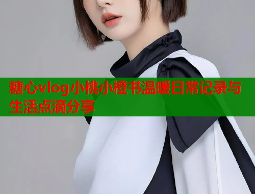 糖心vlog小桃小橙书温暖日常记录与生活点滴分享  第1张