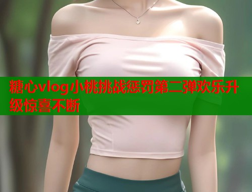 糖心vlog小桃挑战惩罚第二弹欢乐升级惊喜不断  第2张