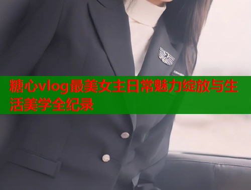 糖心vlog最美女主日常魅力绽放与生活美学全纪录  第1张