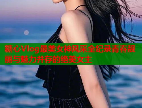 糖心Vlog最美女神风采全纪录青春靓丽与魅力并存的绝美女主  第1张
