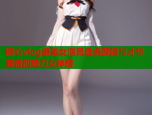 糖心vlog最美女演员盘点颜值与才华兼备的魅力女神榜  第1张